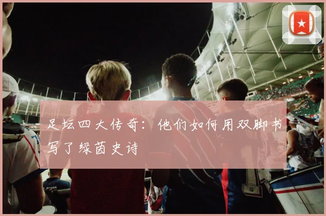 足坛四大传奇：他们如何用双脚书写了绿茵史诗
