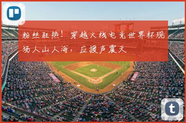 粉丝狂热！穿越火线电竞世界杯现场人山人海，应援声震天