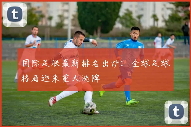 国际足联最新排名出炉：全球足球格局迎来重大洗牌
