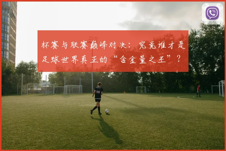 杯赛与联赛巅峰对决：究竟谁才是足球世界真正的“含金量之王”？