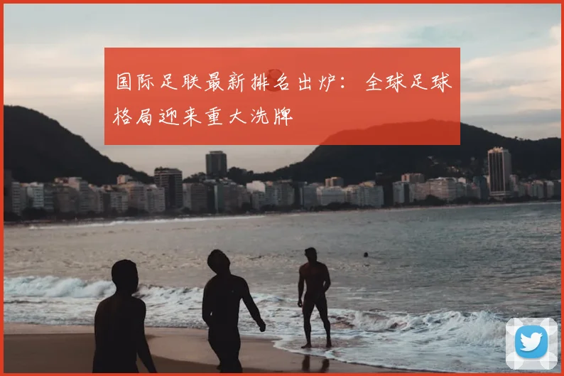 国际足联最新排名出炉：全球足球格局迎来重大洗牌